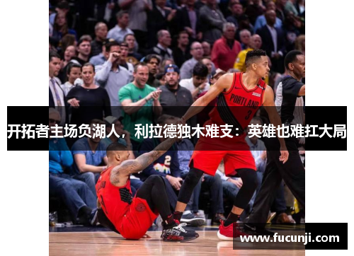 开拓者主场负湖人，利拉德独木难支：英雄也难扛大局